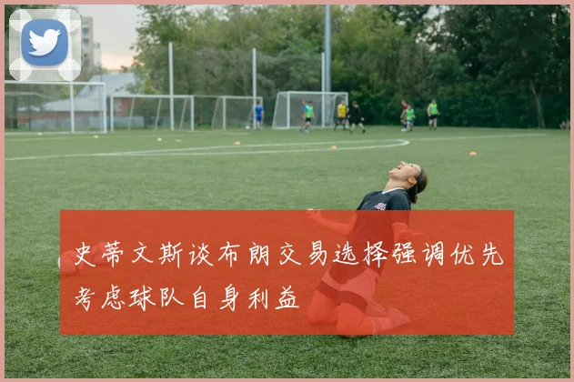 史蒂文斯谈布朗交易选择强调优先考虑球队自身利益