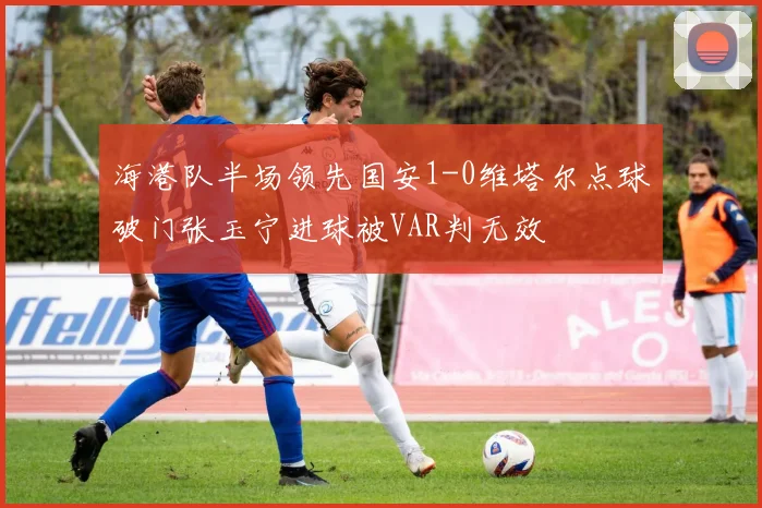 海港队半场领先国安1-0维塔尔点球破门张玉宁进球被VAR判无效