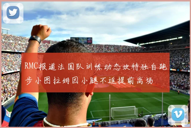 RMC报道法国队训练动态坎特独自跑步小图拉姆因小腿不适提前离场
