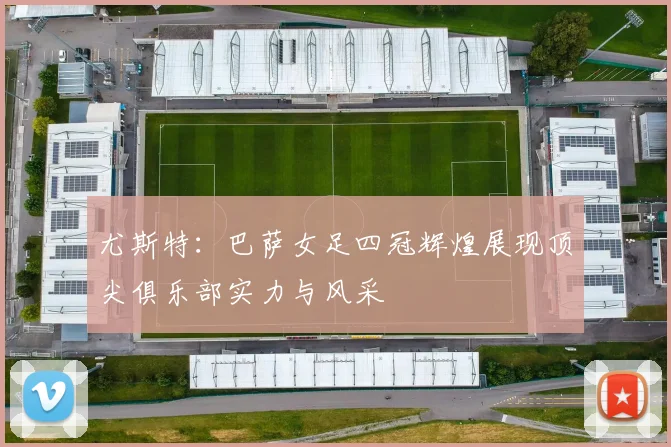 尤斯特：巴萨女足四冠辉煌展现顶尖俱乐部实力与风采