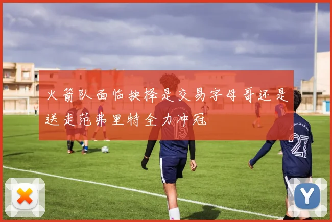 火箭队面临抉择是交易字母哥还是送走范弗里特全力冲冠