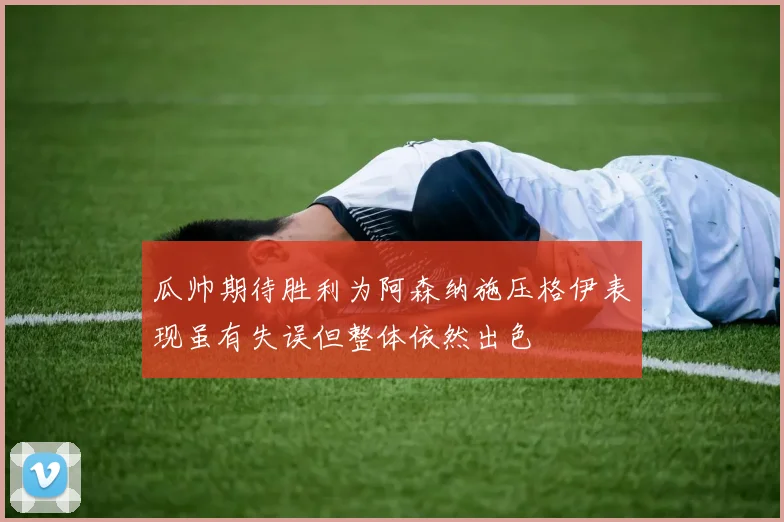 瓜帅期待胜利为阿森纳施压格伊表现虽有失误但整体依然出色