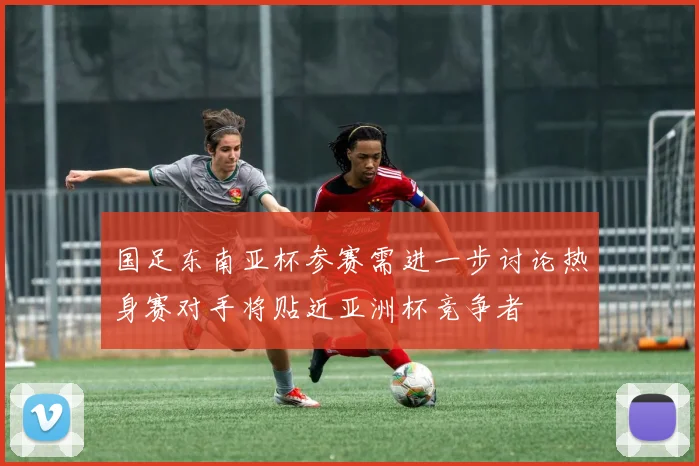 国足东南亚杯参赛需进一步讨论热身赛对手将贴近亚洲杯竞争者