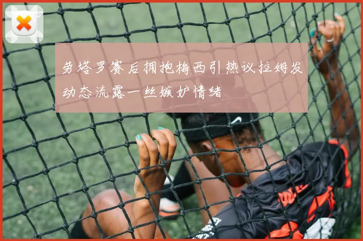 劳塔罗赛后拥抱梅西引热议拉姆发动态流露一丝嫉妒情绪