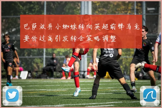 巴萨放弃小蜘蛛转向英超前锋马竞要价过高引发转会策略调整