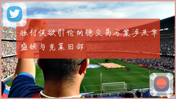 独行侠欲引伦纳德交易方案涉及华盛顿与克莱旧部