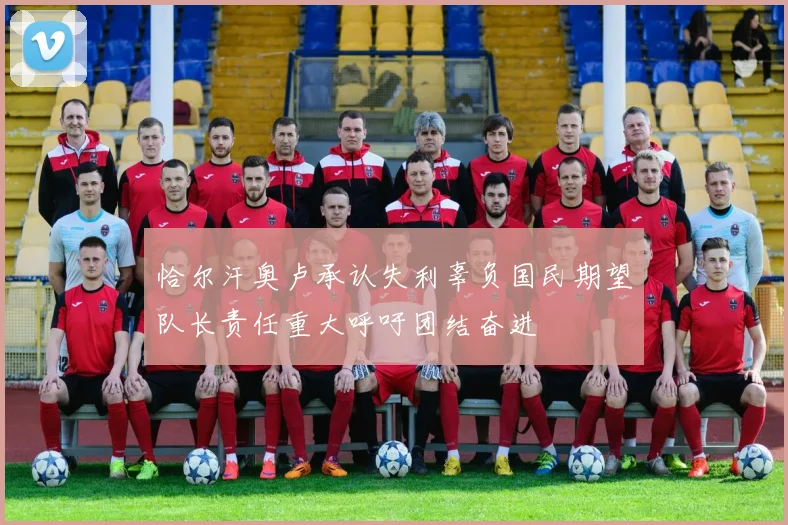恰尔汗奥卢承认失利辜负国民期望队长责任重大呼吁团结奋进