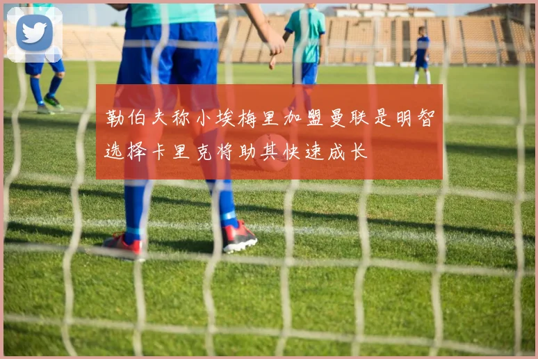 勒伯夫称小埃梅里加盟曼联是明智选择卡里克将助其快速成长