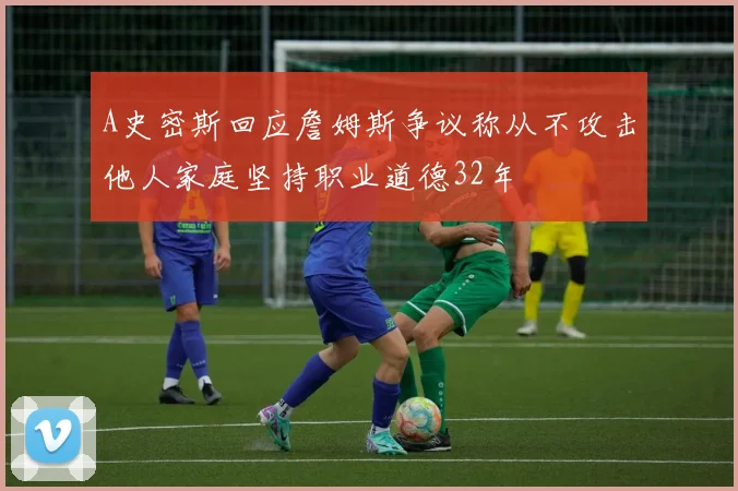 A史密斯回应詹姆斯争议称从不攻击他人家庭坚持职业道德32年