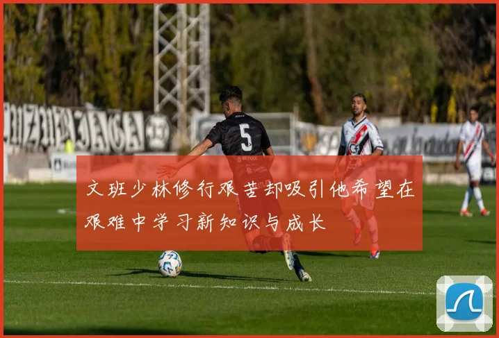 文班少林修行艰苦却吸引他希望在艰难中学习新知识与成长