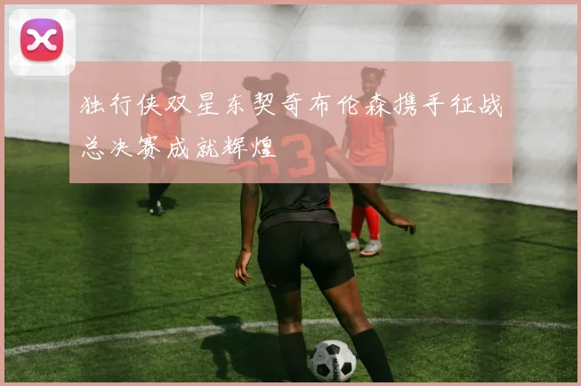独行侠双星东契奇布伦森携手征战总决赛成就辉煌