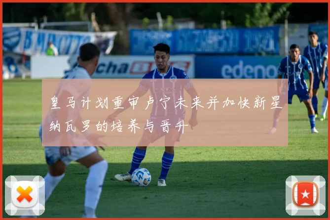 皇马计划重审卢宁未来并加快新星纳瓦罗的培养与晋升