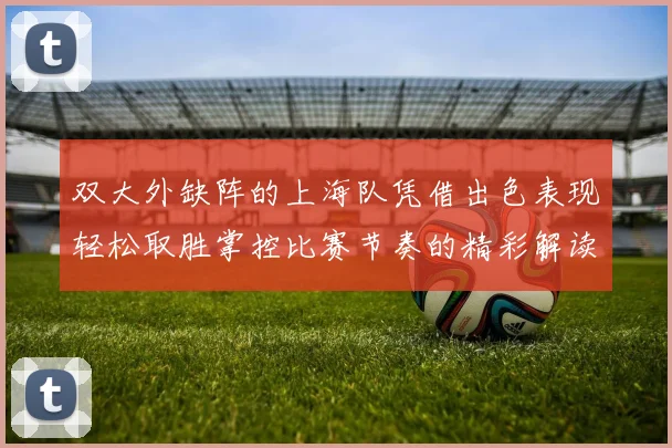 双大外缺阵的上海队凭借出色表现轻松取胜掌控比赛节奏的精彩解读